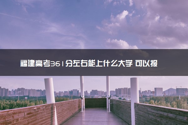 福建高考361分左右能上什么大学 可以报哪些公办院校(2023报考推荐)