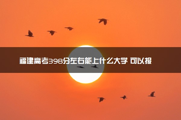 福建高考398分左右能上什么大学 可以报哪些公办院校(2023报考推荐)