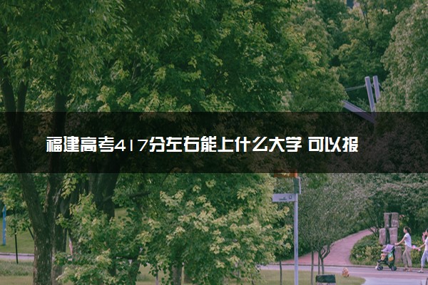 福建高考417分左右能上什么大学 可以报哪些公办院校(2023报考推荐)