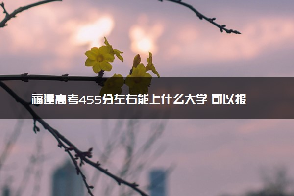 福建高考455分左右能上什么大学 可以报哪些公办院校(2023报考推荐)