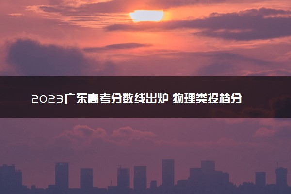 2023广东高考分数线出炉 物理类投档分数线最新公布