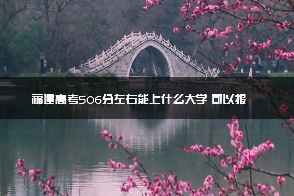 福建高考506分左右能上什么大学 可以报哪些公办院校(2023报考推荐)