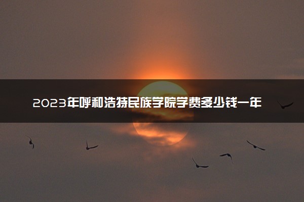 2023年呼和浩特民族学院学费多少钱一年及各专业收费标准查询 大约需要多少费用