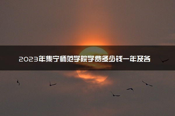 2023年集宁师范学院学费多少钱一年及各专业收费标准查询 大约需要多少费用