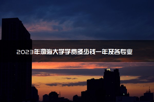 2023年渤海大学学费多少钱一年及各专业收费标准查询 大约需要多少费用