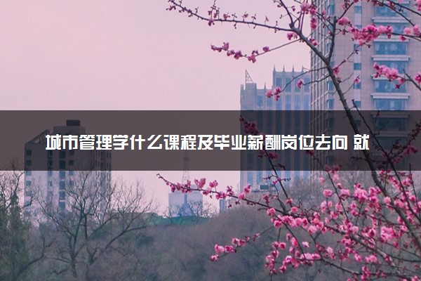 城市管理学什么课程及毕业薪酬岗位去向 就业前景怎么样