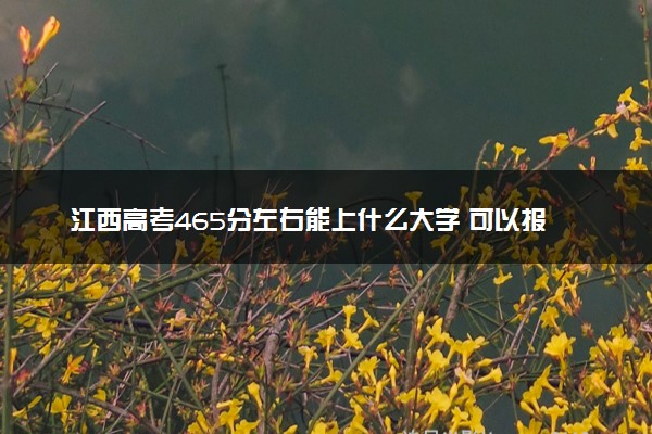 江西高考465分左右能上什么大学 可以报哪些公办院校(2023报考推荐)