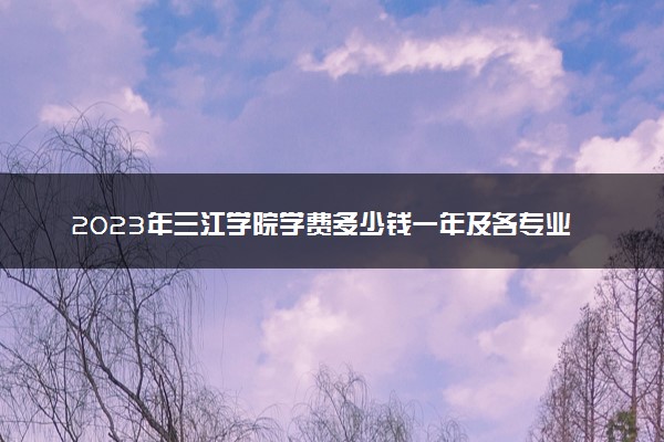 2023年三江学院学费多少钱一年及各专业收费标准查询 大约需要多少费用