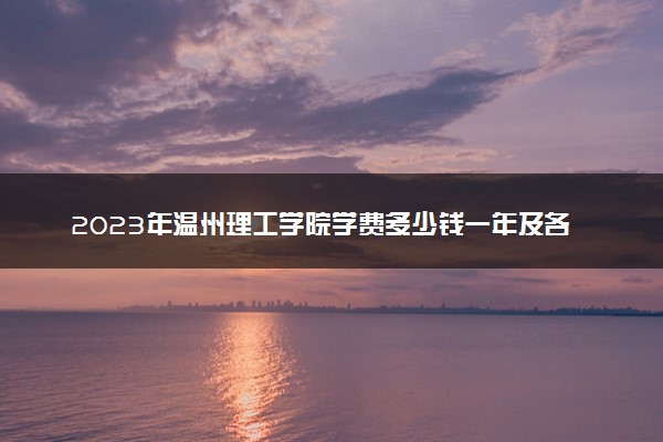 2023年温州理工学院学费多少钱一年及各专业收费标准查询 大约需要多少费用