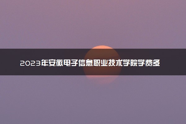 2023年安徽电子信息职业技术学院学费多少钱一年及各专业收费标准查询 大约需要多少费用