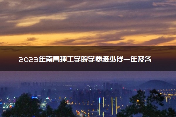 2023年南昌理工学院学费多少钱一年及各专业收费标准查询 大约需要多少费用