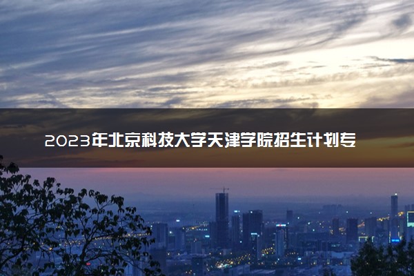 2023年北京科技大学天津学院招生计划专业及各省录取分数线位次