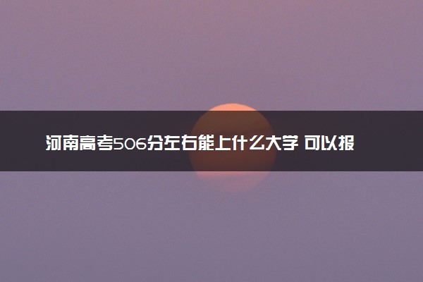 河南高考506分左右能上什么大学 可以报哪些公办院校(2023报考推荐)