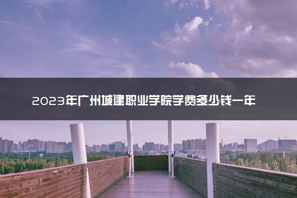 2023年广州城建职业学院学费多少钱一年及各专业收费标准查询 大约需要多少费用