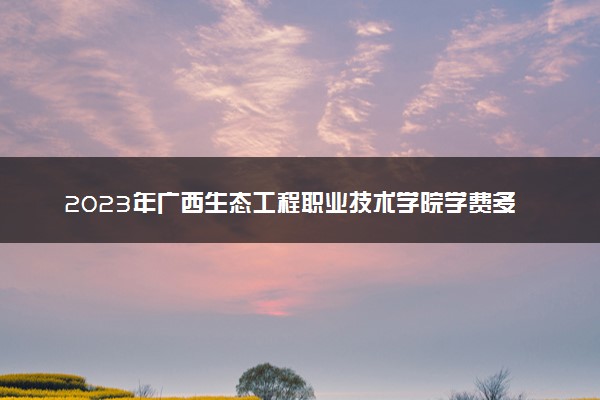 2023年广西生态工程职业技术学院学费多少钱一年及各专业收费标准查询 大约需要多少费用