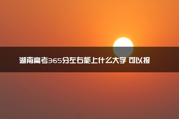 湖南高考365分左右能上什么大学 可以报哪些公办院校(2023报考推荐)