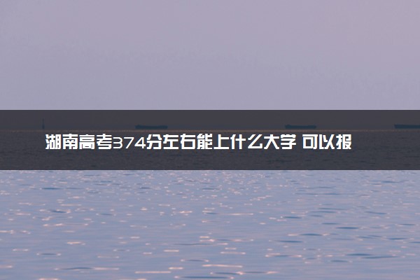 湖南高考374分左右能上什么大学 可以报哪些公办院校(2023报考推荐)