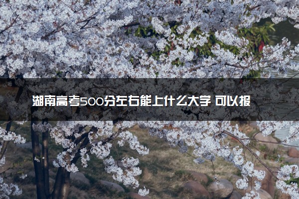 湖南高考500分左右能上什么大学 可以报哪些公办院校(2023报考推荐)