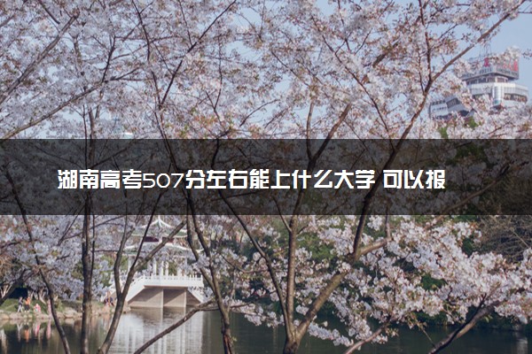 湖南高考507分左右能上什么大学 可以报哪些公办院校(2023报考推荐)