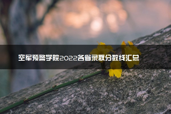 空军预警学院2022各省录取分数线汇总 最低多少分能上