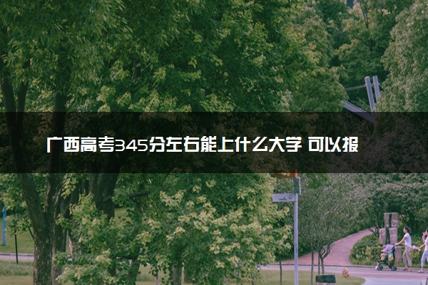 广西高考345分左右能上什么大学 可以报哪些公办院校(2023报考推荐)