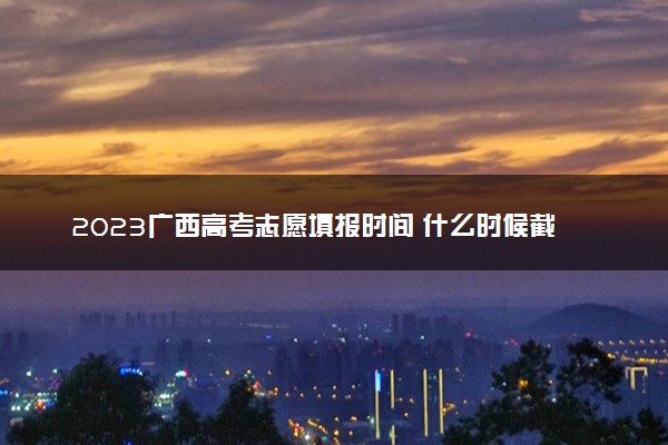 2023广西高考志愿填报时间 什么时候截止填报