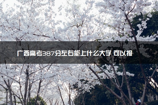 广西高考387分左右能上什么大学 可以报哪些公办院校(2023报考推荐)