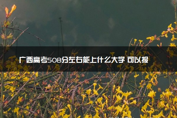 广西高考508分左右能上什么大学 可以报哪些公办院校(2023报考推荐)