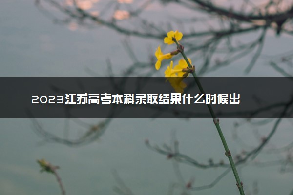 2023江苏高考本科录取结果什么时候出 几天知道录取结果