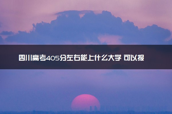 四川高考405分左右能上什么大学 可以报哪些公办院校(2023报考推荐)