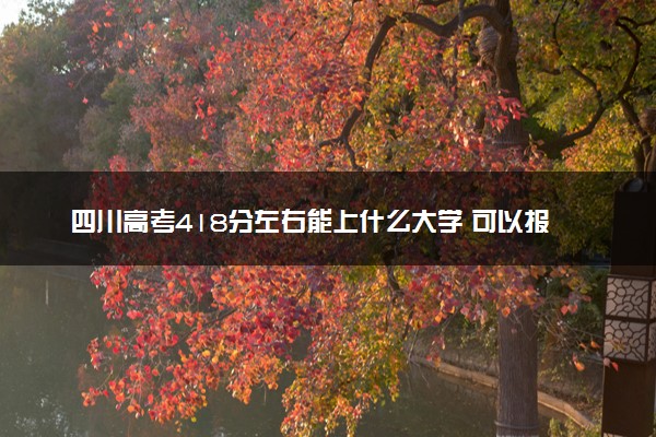 四川高考418分左右能上什么大学 可以报哪些公办院校(2023报考推荐)