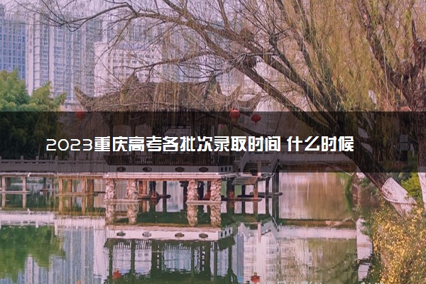 2023重庆高考各批次录取时间 什么时候录取