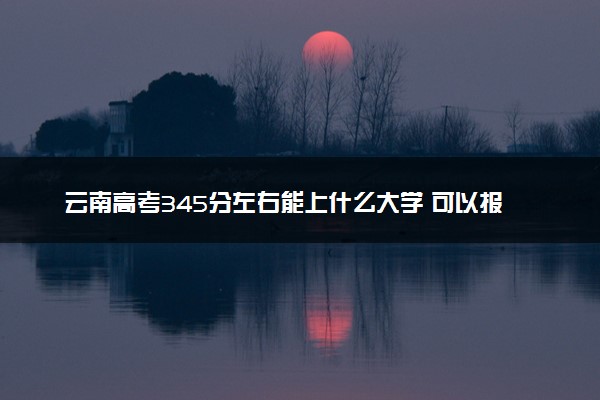 云南高考345分左右能上什么大学 可以报哪些公办院校(2023报考推荐)