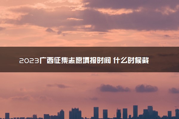 2023广西征集志愿填报时间 什么时候截止
