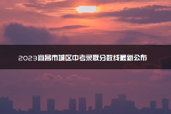 2023宜昌市城区中考录取分数线最新公布 最低分数线出炉