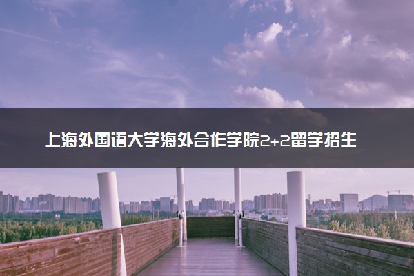 上海外国语大学海外合作学院2+2留学招生