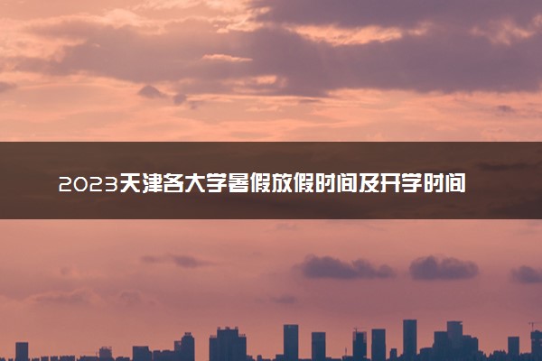 2023天津各大学暑假放假时间及开学时间 什么时候开学