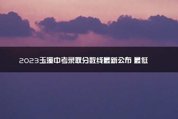 2023玉溪中考录取分数线最新公布 最低分数线出炉