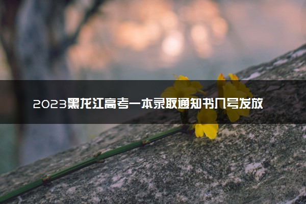 2023黑龙江高考一本录取通知书几号发放 什么时候能收到