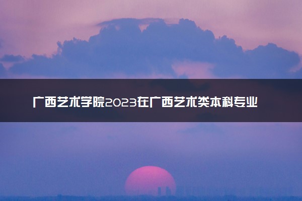 广西艺术学院2023在广西艺术类本科专业文化分数线是多少