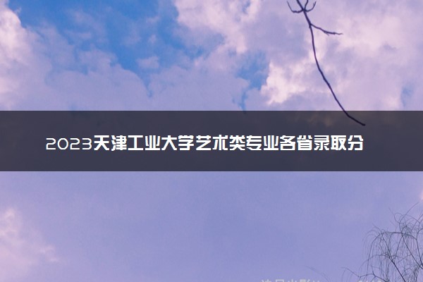 2023天津工业大学艺术类专业各省录取分数线是多少