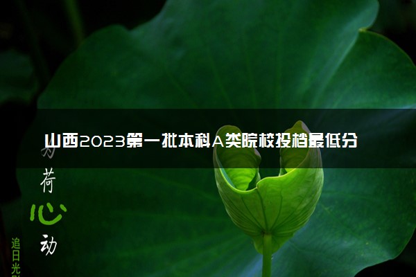 山西2023第一批本科A类院校投档最低分是多少