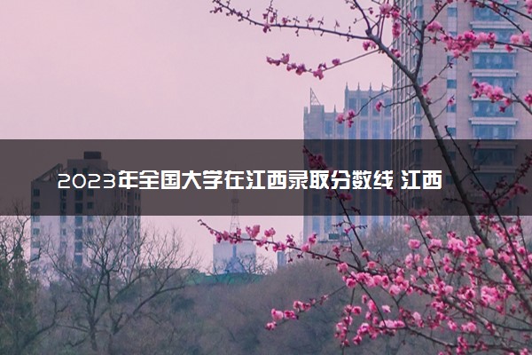 2023年全国大学在江西录取分数线 江西高校投档线