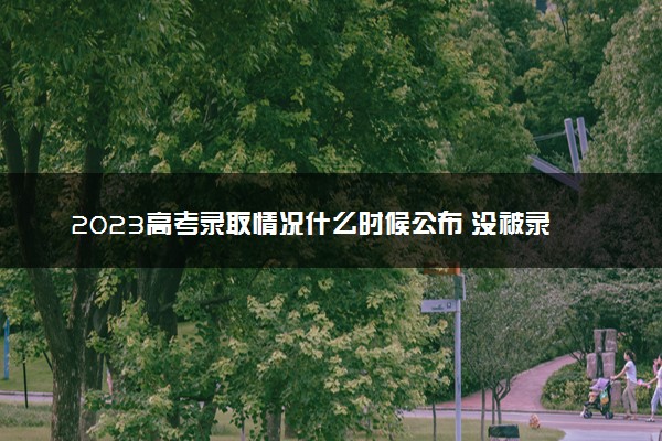 2023高考录取情况什么时候公布 没被录取怎么办