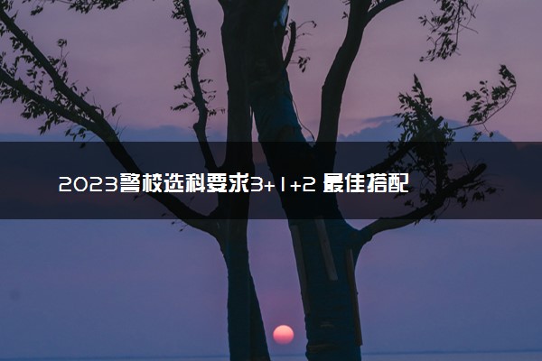 2023警校选科要求3+1+2 最佳搭配是什么