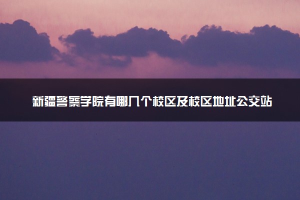 新疆警察学院有哪几个校区及校区地址公交站点 分别都在哪里