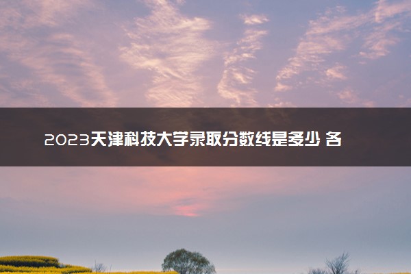 2023天津科技大学录取分数线是多少 各省历年最低分数线