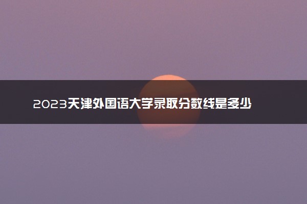 2023天津外国语大学录取分数线是多少 各省历年最低分数线