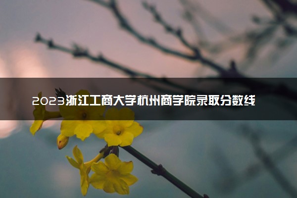 2023浙江工商大学杭州商学院录取分数线是多少 各省历年最低分数线