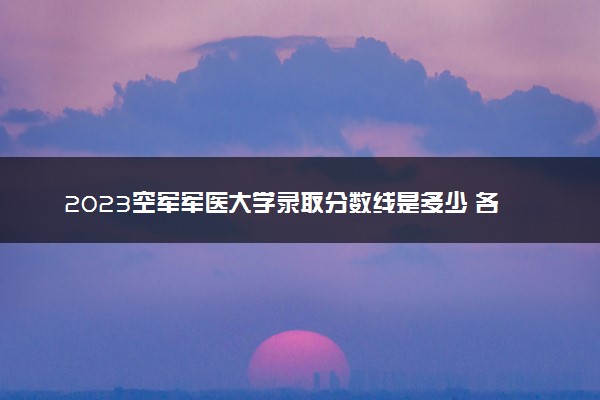 2023空军军医大学录取分数线是多少 各省历年最低分数线